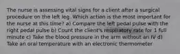 The nurse is assessing vital signs for a client after a surgical procedure on the left leg. Which action is the most important for the nurse at this time? a) Compare the left pedal pulse with the right pedal pulse b) Count the client's respiratory rate for 1 full minute c) Take the blood pressure in the arm without an IV d) Take an oral temperature with an electronic thermometer
