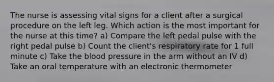 The nurse is assessing vital signs for a client after a surgical procedure on the left leg. Which action is the most important for the nurse at this time? a) Compare the left pedal pulse with the right pedal pulse b) Count the client's respiratory rate for 1 full minute c) Take the blood pressure in the arm without an IV d) Take an oral temperature with an electronic thermometer