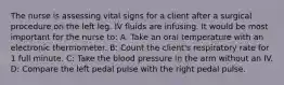 The nurse is assessing vital signs for a client after a surgical procedure on the left leg. IV fluids are infusing. It would be most important for the nurse to: A: Take an oral temperature with an electronic thermometer. B: Count the client's respiratory rate for 1 full minute. C: Take the blood pressure in the arm without an IV. D: Compare the left pedal pulse with the right pedal pulse.