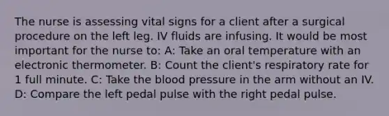 The nurse is assessing vital signs for a client after a surgical procedure on the left leg. IV fluids are infusing. It would be most important for the nurse to: A: Take an oral temperature with an electronic thermometer. B: Count the client's respiratory rate for 1 full minute. C: Take the blood pressure in the arm without an IV. D: Compare the left pedal pulse with the right pedal pulse.