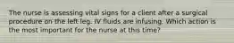 The nurse is assessing vital signs for a client after a surgical procedure on the left leg. IV fluids are infusing. Which action is the most important for the nurse at this time?