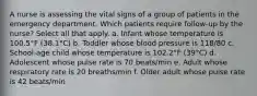 A nurse is assessing the vital signs of a group of patients in the emergency department. Which patients require follow-up by the nurse? Select all that apply. a. Infant whose temperature is 100.5°F (38.1°C) b. Toddler whose blood pressure is 118/80 c. School-age child whose temperature is 102.2°F (39°C) d. Adolescent whose pulse rate is 70 beats/min e. Adult whose respiratory rate is 20 breaths/min f. Older adult whose pulse rate is 42 beats/min