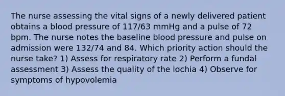 The nurse assessing the vital signs of a newly delivered patient obtains a blood pressure of 117/63 mmHg and a pulse of 72 bpm. The nurse notes the baseline blood pressure and pulse on admission were 132/74 and 84. Which priority action should the nurse take? 1) Assess for respiratory rate 2) Perform a fundal assessment 3) Assess the quality of the lochia 4) Observe for symptoms of hypovolemia
