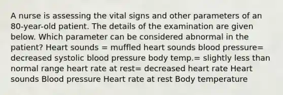 A nurse is assessing the vital signs and other parameters of an 80-year-old patient. The details of the examination are given below. Which parameter can be considered abnormal in the patient? Heart sounds = muffled heart sounds blood pressure= decreased systolic blood pressure body temp.= slightly less than normal range heart rate at rest= decreased heart rate Heart sounds Blood pressure Heart rate at rest Body temperature