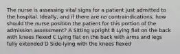 The nurse is assessing vital signs for a patient just admitted to the hospital. Ideally, and if there are no contraindications, how should the nurse position the patient for this portion of the admission assessment? A Sitting upright B Lying flat on the back with knees flexed C Lying flat on the back with arms and legs fully extended D Side-lying with the knees flexed