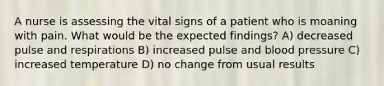 A nurse is assessing the vital signs of a patient who is moaning with pain. What would be the expected findings? A) decreased pulse and respirations B) increased pulse and blood pressure C) increased temperature D) no change from usual results