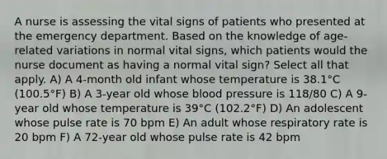 A nurse is assessing the vital signs of patients who presented at the emergency department. Based on the knowledge of age-related variations in normal vital signs, which patients would the nurse document as having a normal vital sign? Select all that apply. A) A 4-month old infant whose temperature is 38.1°C (100.5°F) B) A 3-year old whose blood pressure is 118/80 C) A 9-year old whose temperature is 39°C (102.2°F) D) An adolescent whose pulse rate is 70 bpm E) An adult whose respiratory rate is 20 bpm F) A 72-year old whose pulse rate is 42 bpm