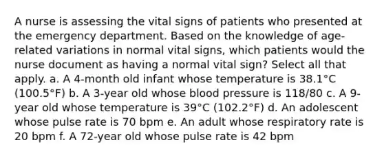 A nurse is assessing the vital signs of patients who presented at the emergency department. Based on the knowledge of age-related variations in normal vital signs, which patients would the nurse document as having a normal vital sign? Select all that apply. a. A 4-month old infant whose temperature is 38.1°C (100.5°F) b. A 3-year old whose blood pressure is 118/80 c. A 9-year old whose temperature is 39°C (102.2°F) d. An adolescent whose pulse rate is 70 bpm e. An adult whose respiratory rate is 20 bpm f. A 72-year old whose pulse rate is 42 bpm