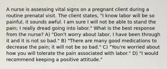 A nurse is assessing <a href='https://www.questionai.com/knowledge/kvsPhJhFmH-vital-signs' class='anchor-knowledge'>vital signs</a> on a pregnant client during a routine prenatal visit. The client states, "I know labor will be so painful, it sounds awful. I am sure I will not be able to stand the pain; I really dread going into labor." What is the best response from the nurse? A) "Don't worry about labor, I have been through it and it is not so bad." B) "There are many good medications to decrease the pain; it will not be so bad." C) "You're worried about how you will tolerate the pain associated with labor." D) "I would recommend keeping a positive attitude."