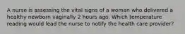 A nurse is assessing the vital signs of a woman who delivered a healthy newborn vaginally 2 hours ago. Which temperature reading would lead the nurse to notify the health care provider?