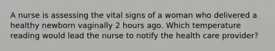 A nurse is assessing the vital signs of a woman who delivered a healthy newborn vaginally 2 hours ago. Which temperature reading would lead the nurse to notify the health care provider?
