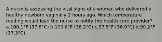 A nurse is assessing the vital signs of a woman who delivered a healthy newborn vaginally 2 hours ago. Which temperature reading would lead the nurse to notify the health care provider? a.100.1°F (37.8°C) b.100.8°F (38.2°C) c.97.5°F (36.9°C) d.99.2°F (37.3°C)