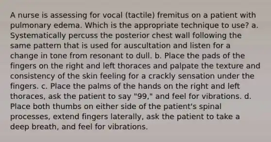 A nurse is assessing for vocal (tactile) fremitus on a patient with pulmonary edema. Which is the appropriate technique to use? a. Systematically percuss the posterior chest wall following the same pattern that is used for auscultation and listen for a change in tone from resonant to dull. b. Place the pads of the fingers on the right and left thoraces and palpate the texture and consistency of the skin feeling for a crackly sensation under the fingers. c. Place the palms of the hands on the right and left thoraces, ask the patient to say "99," and feel for vibrations. d. Place both thumbs on either side of the patient's spinal processes, extend fingers laterally, ask the patient to take a deep breath, and feel for vibrations.