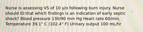 Nurse is assessing VS of 10 y/o following burn injury. Nurse should ID that which findings is an indication of early septic shock? Blood pressure 130/90 mm Hg Heart rate 60/min Temperature 39.1° C (102.4° F) Urinary output 100 mL/hr