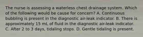 The nurse is assessing a waterless chest drainage system. Which of the following would be cause for concern? A. Continuous bubbling is present in the diagnostic air-leak indicator. B. There is approximately 15 mL of fluid in the diagnostic air-leak indicator. C. After 2 to 3 days, tidaling stops. D. Gentle tidaling is present.