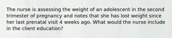 The nurse is assessing the weight of an adolescent in the second trimester of pregnancy and notes that she has lost weight since her last prenatal visit 4 weeks ago. What would the nurse include in the client education?