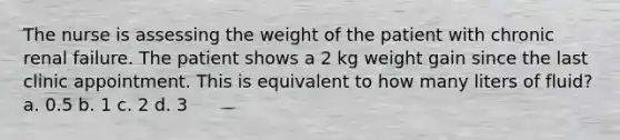 The nurse is assessing the weight of the patient with chronic renal failure. The patient shows a 2 kg weight gain since the last clinic appointment. This is equivalent to how many liters of fluid? a. 0.5 b. 1 c. 2 d. 3