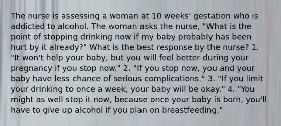 The nurse is assessing a woman at 10 weeks' gestation who is addicted to alcohol. The woman asks the nurse, "What is the point of stopping drinking now if my baby probably has been hurt by it already?" What is the best response by the nurse? 1. "It won't help your baby, but you will feel better during your pregnancy if you stop now." 2. "If you stop now, you and your baby have less chance of serious complications." 3. "If you limit your drinking to once a week, your baby will be okay." 4. "You might as well stop it now, because once your baby is born, you'll have to give up alcohol if you plan on breastfeeding."