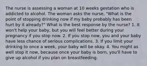 The nurse is assessing a woman at 10 weeks gestation who is addicted to alcohol. The woman asks the nurse, "What is the point of stopping drinking now if my baby probably has been hurt by it already?" What is the best response by the nurse? 1. It won't help your baby, but you will feel better during your pregnancy if you stop now. 2. If you stop now, you and your baby have less chance of serious complications. 3. If you limit your drinking to once a week, your baby will be okay. 4. You might as well stop it now, because once your baby is born, you'll have to give up alcohol if you plan on breastfeeding.