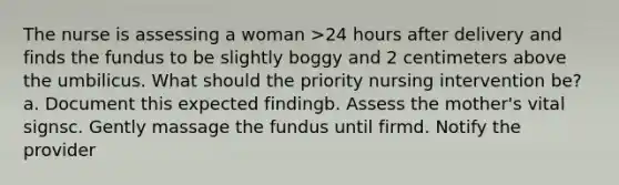 The nurse is assessing a woman >24 hours after delivery and finds the fundus to be slightly boggy and 2 centimeters above the umbilicus. What should the priority nursing intervention be? a. Document this expected findingb. Assess the mother's vital signsc. Gently massage the fundus until firmd. Notify the provider