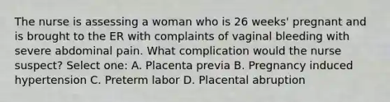 The nurse is assessing a woman who is 26 weeks' pregnant and is brought to the ER with complaints of vaginal bleeding with severe abdominal pain. What complication would the nurse suspect? Select one: A. Placenta previa B. Pregnancy induced hypertension C. Preterm labor D. Placental abruption