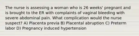 The nurse is assessing a woman who is 26 weeks' pregnant and is brought to the ER with complaints of vaginal bleeding with severe abdominal pain. What complication would the nurse suspect? A) Placenta previa B) Placental abruption C) Preterm labor D) Pregnancy induced hypertension