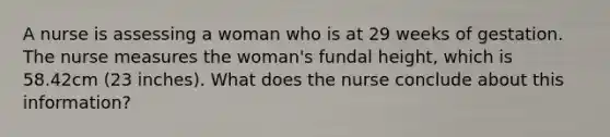 A nurse is assessing a woman who is at 29 weeks of gestation. The nurse measures the woman's fundal height, which is 58.42cm (23 inches). What does the nurse conclude about this information?