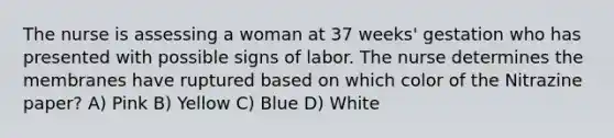 The nurse is assessing a woman at 37 weeks' gestation who has presented with possible signs of labor. The nurse determines the membranes have ruptured based on which color of the Nitrazine paper? A) Pink B) Yellow C) Blue D) White