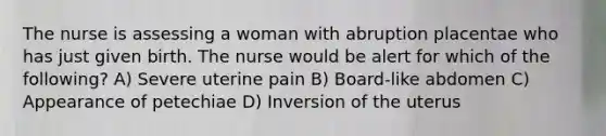 The nurse is assessing a woman with abruption placentae who has just given birth. The nurse would be alert for which of the following? A) Severe uterine pain B) Board-like abdomen C) Appearance of petechiae D) Inversion of the uterus