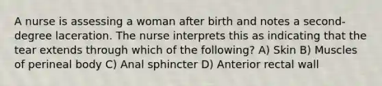 A nurse is assessing a woman after birth and notes a second-degree laceration. The nurse interprets this as indicating that the tear extends through which of the following? A) Skin B) Muscles of perineal body C) Anal sphincter D) Anterior rectal wall