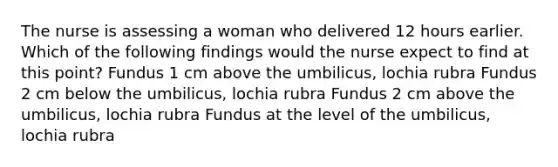 The nurse is assessing a woman who delivered 12 hours earlier. Which of the following findings would the nurse expect to find at this point? Fundus 1 cm above the umbilicus, lochia rubra Fundus 2 cm below the umbilicus, lochia rubra Fundus 2 cm above the umbilicus, lochia rubra Fundus at the level of the umbilicus, lochia rubra