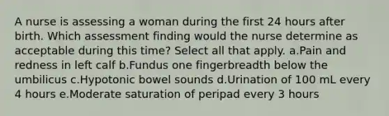 A nurse is assessing a woman during the first 24 hours after birth. Which assessment finding would the nurse determine as acceptable during this time? Select all that apply. a.Pain and redness in left calf b.Fundus one fingerbreadth below the umbilicus c.Hypotonic bowel sounds d.Urination of 100 mL every 4 hours e.Moderate saturation of peripad every 3 hours