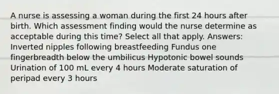 A nurse is assessing a woman during the first 24 hours after birth. Which assessment finding would the nurse determine as acceptable during this time? Select all that apply. Answers: Inverted nipples following breastfeeding Fundus one fingerbreadth below the umbilicus Hypotonic bowel sounds Urination of 100 mL every 4 hours Moderate saturation of peripad every 3 hours