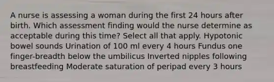 A nurse is assessing a woman during the first 24 hours after birth. Which assessment finding would the nurse determine as acceptable during this time? Select all that apply. Hypotonic bowel sounds Urination of 100 ml every 4 hours Fundus one finger-breadth below the umbilicus Inverted nipples following breastfeeding Moderate saturation of peripad every 3 hours