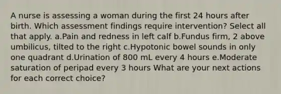 A nurse is assessing a woman during the first 24 hours after birth. Which assessment findings require intervention? Select all that apply. a.Pain and redness in left calf b.Fundus firm, 2 above umbilicus, tilted to the right c.Hypotonic bowel sounds in only one quadrant d.Urination of 800 mL every 4 hours e.Moderate saturation of peripad every 3 hours What are your next actions for each correct choice?