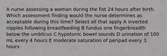 A nurse assessing a woman during the fist 24 hours after birth. Which assessment finding would the nurse determines as acceptable during this time? Select all that apply A inverted nipples following breastfeeding B fundus one fingerbreadth below the umblicus C hypotonic bowel sounds D urination of 100 mL every 4 hours E moderate saturation of peripad every 3 hours