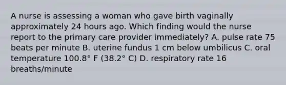 A nurse is assessing a woman who gave birth vaginally approximately 24 hours ago. Which finding would the nurse report to the primary care provider immediately? A. pulse rate 75 beats per minute B. uterine fundus 1 cm below umbilicus C. oral temperature 100.8° F (38.2° C) D. respiratory rate 16 breaths/minute