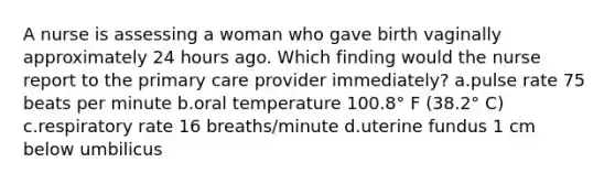 A nurse is assessing a woman who gave birth vaginally approximately 24 hours ago. Which finding would the nurse report to the primary care provider immediately? a.pulse rate 75 beats per minute b.oral temperature 100.8° F (38.2° C) c.respiratory rate 16 breaths/minute d.uterine fundus 1 cm below umbilicus