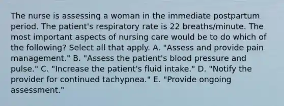 The nurse is assessing a woman in the immediate postpartum period. The patient's respiratory rate is 22 breaths/minute. The most important aspects of nursing care would be to do which of the following? Select all that apply. A. "Assess and provide pain management." B. "Assess the patient's blood pressure and pulse." C. "Increase the patient's fluid intake." D. "Notify the provider for continued tachypnea." E. "Provide ongoing assessment."