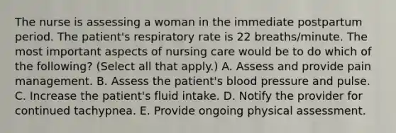 The nurse is assessing a woman in the immediate postpartum period. The patient's respiratory rate is 22 breaths/minute. The most important aspects of nursing care would be to do which of the following? (Select all that apply.) A. Assess and provide pain management. B. Assess the patient's blood pressure and pulse. C. Increase the patient's fluid intake. D. Notify the provider for continued tachypnea. E. Provide ongoing physical assessment.