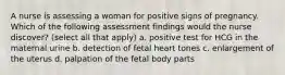 A nurse is assessing a woman for positive signs of pregnancy. Which of the following assessment findings would the nurse discover? (select all that apply) a. positive test for HCG in the maternal urine b. detection of fetal heart tones c. enlargement of the uterus d. palpation of the fetal body parts