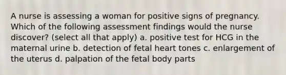 A nurse is assessing a woman for positive signs of pregnancy. Which of the following assessment findings would the nurse discover? (select all that apply) a. positive test for HCG in the maternal urine b. detection of fetal heart tones c. enlargement of the uterus d. palpation of the fetal body parts