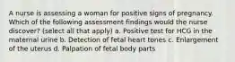 A nurse is assessing a woman for positive signs of pregnancy. Which of the following assessment findings would the nurse discover? (select all that apply) a. Positive test for HCG in the maternal urine b. Detection of fetal heart tones c. Enlargement of the uterus d. Palpation of fetal body parts