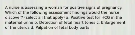 A nurse is assessing a woman for positive signs of pregnancy. Which of the following assessment findings would the nurse discover? (select all that apply) a. Positive test for HCG in the maternal urine b. Detection of fetal heart tones c. Enlargement of the uterus d. Palpation of fetal body parts