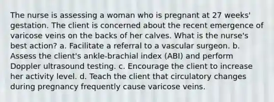 The nurse is assessing a woman who is pregnant at 27 weeks' gestation. The client is concerned about the recent emergence of varicose veins on the backs of her calves. What is the nurse's best action? a. Facilitate a referral to a vascular surgeon. b. Assess the client's ankle-brachial index (ABI) and perform Doppler ultrasound testing. c. Encourage the client to increase her activity level. d. Teach the client that circulatory changes during pregnancy frequently cause varicose veins.