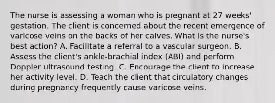 The nurse is assessing a woman who is pregnant at 27 weeks' gestation. The client is concerned about the recent emergence of varicose veins on the backs of her calves. What is the nurse's best action? A. Facilitate a referral to a vascular surgeon. B. Assess the client's ankle-brachial index (ABI) and perform Doppler ultrasound testing. C. Encourage the client to increase her activity level. D. Teach the client that circulatory changes during pregnancy frequently cause varicose veins.