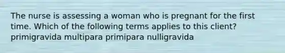 The nurse is assessing a woman who is pregnant for the first time. Which of the following terms applies to this client? primigravida multipara primipara nulligravida