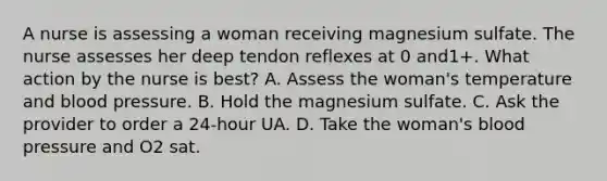 A nurse is assessing a woman receiving magnesium sulfate. The nurse assesses her deep tendon reflexes at 0 and1+. What action by the nurse is best? A. Assess the woman's temperature and blood pressure. B. Hold the magnesium sulfate. C. Ask the provider to order a 24-hour UA. D. Take the woman's blood pressure and O2 sat.