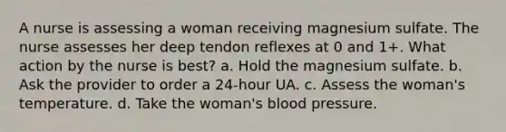 A nurse is assessing a woman receiving magnesium sulfate. The nurse assesses her deep tendon reflexes at 0 and 1+. What action by the nurse is best? a. Hold the magnesium sulfate. b. Ask the provider to order a 24-hour UA. c. Assess the woman's temperature. d. Take the woman's blood pressure.