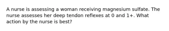 A nurse is assessing a woman receiving magnesium sulfate. The nurse assesses her deep tendon reflexes at 0 and 1+. What action by the nurse is best?